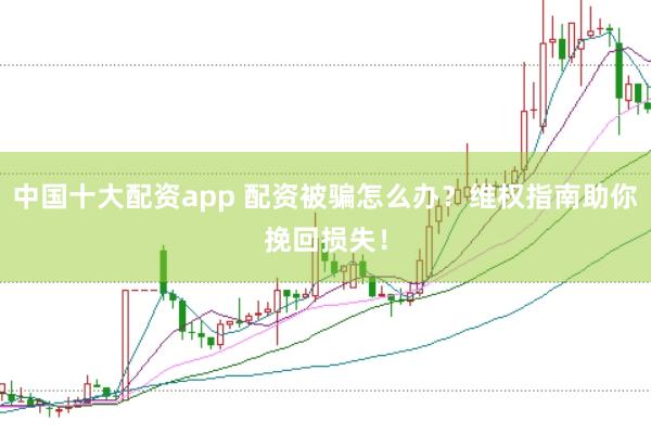 中国十大配资app 配资被骗怎么办？维权指南助你挽回损失！