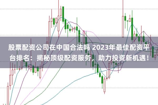 股票配资公司在中国合法吗 2023年最佳配资平台排名：揭秘顶级配资服务，助力投资新机遇！