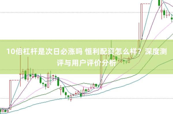 10倍杠杆是次日必涨吗 恒利配资怎么样？深度测评与用户评价分析