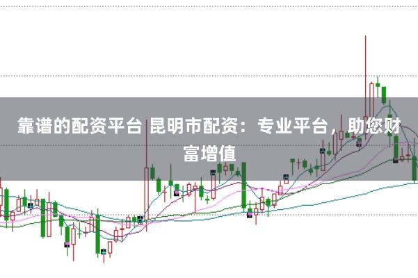 靠谱的配资平台 昆明市配资：专业平台，助您财富增值