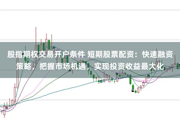 股指期权交易开户条件 短期股票配资：快速融资策略，把握市场机遇，实现投资收益最大化
