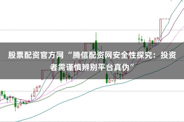 股票配资官方网 “腾信配资网安全性探究：投资者需谨慎辨别平台真伪”