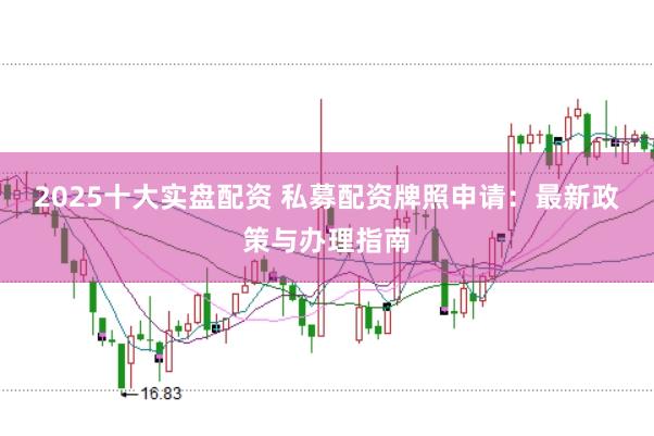 2025十大实盘配资 私募配资牌照申请：最新政策与办理指南