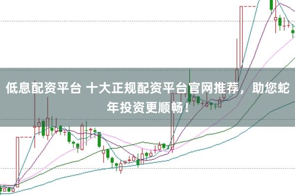 低息配资平台 十大正规配资平台官网推荐，助您蛇年投资更顺畅！