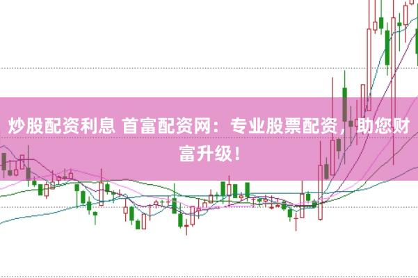 炒股配资利息 首富配资网：专业股票配资，助您财富升级！