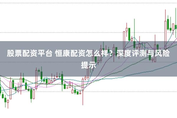 股票配资平台 恒康配资怎么样？深度评测与风险提示