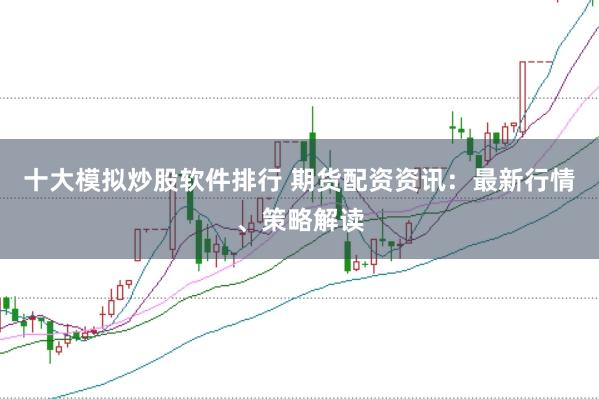 十大模拟炒股软件排行 期货配资资讯：最新行情、策略解读
