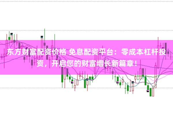 东方财富配资价格 免息配资平台：零成本杠杆投资，开启您的财富增长新篇章！