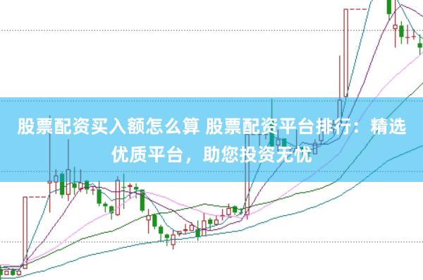 股票配资买入额怎么算 股票配资平台排行：精选优质平台，助您投资无忧