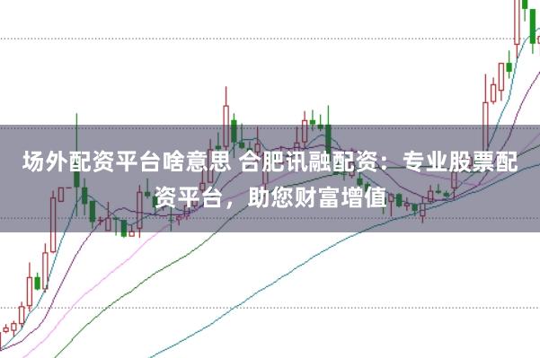 场外配资平台啥意思 合肥讯融配资：专业股票配资平台，助您财富增值