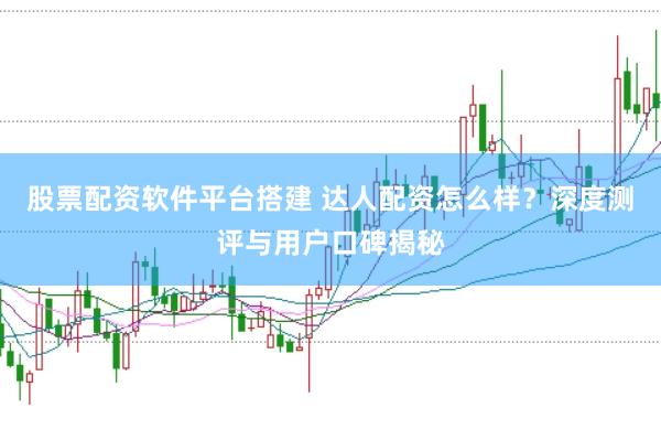 股票配资软件平台搭建 达人配资怎么样？深度测评与用户口碑揭秘