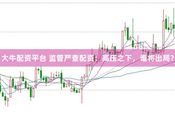 大牛配资平台 监管严查配资：高压之下，谁将出局？