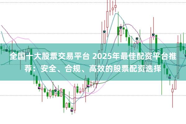 全国十大股票交易平台 2025年最佳配资平台推荐：安全、合规、高效的股票配资选择