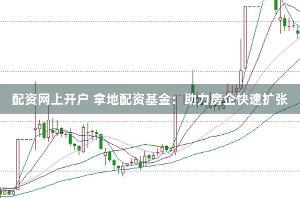 配资网上开户 拿地配资基金：助力房企快速扩张