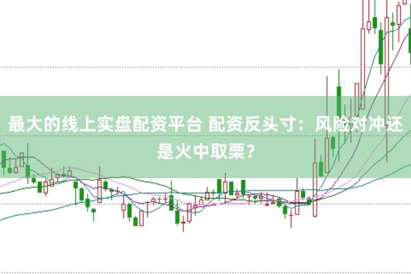 最大的线上实盘配资平台 配资反头寸：风险对冲还是火中取栗？