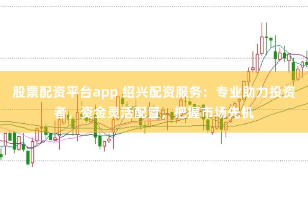 股票配资平台app 绍兴配资服务：专业助力投资者，资金灵活配置，把握市场先机