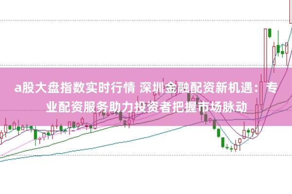 a股大盘指数实时行情 深圳金融配资新机遇：专业配资服务助力投资者把握市场脉动