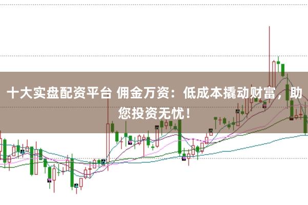 十大实盘配资平台 佣金万资：低成本撬动财富，助您投资无忧！