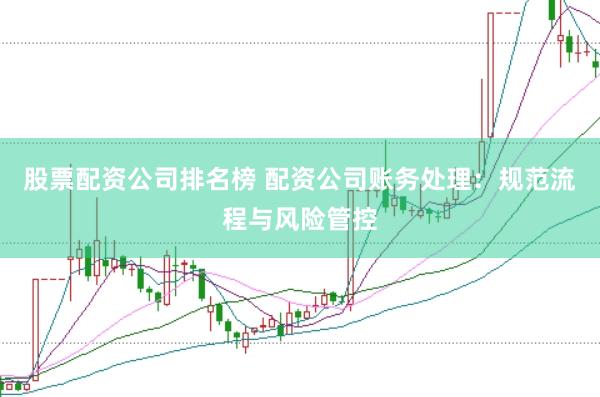 股票配资公司排名榜 配资公司账务处理：规范流程与风险管控