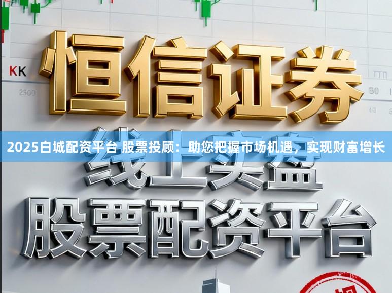 2025白城配资平台 股票投顾：助您把握市场机遇，实现财富增长