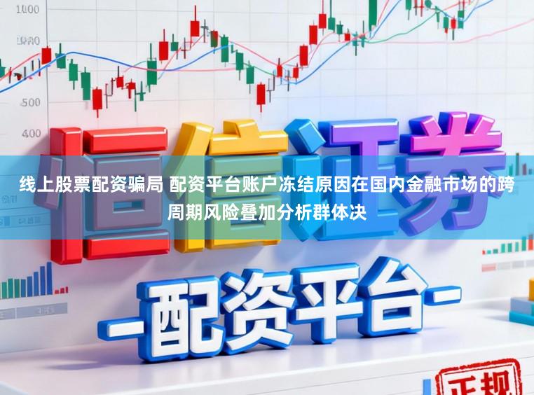 线上股票配资骗局 配资平台账户冻结原因在国内金融市场的跨周期风险叠加分析群体决