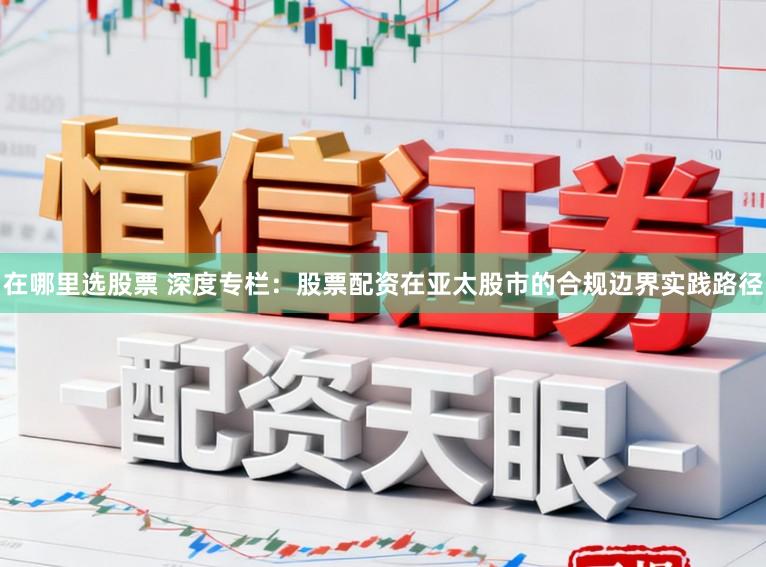 在哪里选股票 深度专栏：股票配资在亚太股市的合规边界实践路径