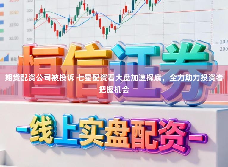 期货配资公司被投诉 七星配资看大盘加速探底，全力助力投资者把握机会