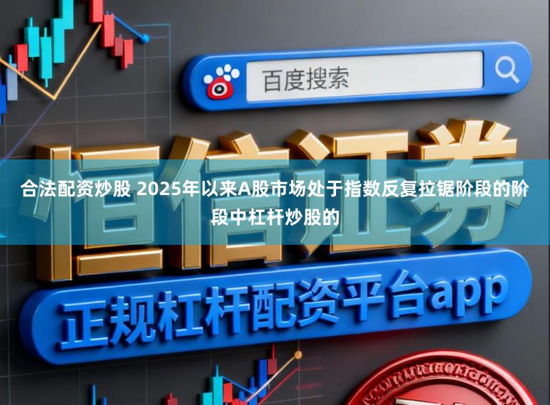 合法配资炒股 2025年以来A股市场处于指数反复拉锯阶段的阶段中杠杆炒股的